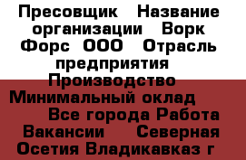 Пресовщик › Название организации ­ Ворк Форс, ООО › Отрасль предприятия ­ Производство › Минимальный оклад ­ 35 000 - Все города Работа » Вакансии   . Северная Осетия,Владикавказ г.